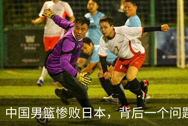 中国男篮惨败日本，背后一个问题已经到了必须正视的时候